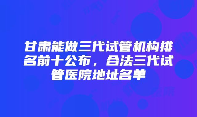 甘肃能做三代试管机构排名前十公布,合法三代试管医院地址名单