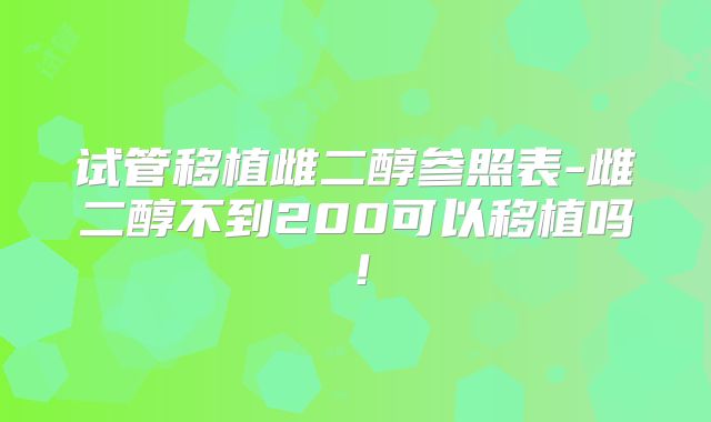 试管移植雌二醇参照表-雌二醇不到200可以移植吗！