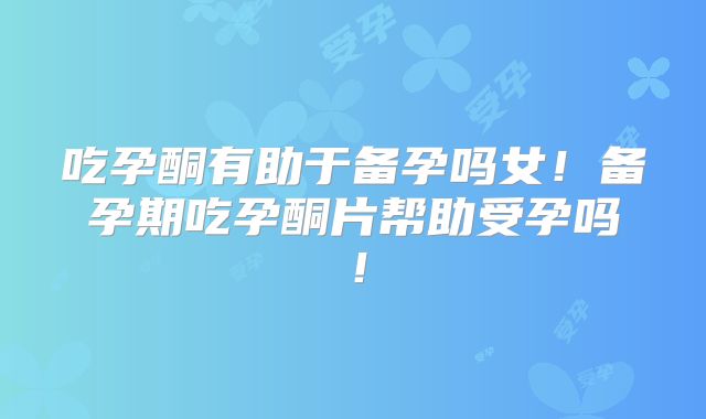 吃孕酮有助于备孕吗女！备孕期吃孕酮片帮助受孕吗！