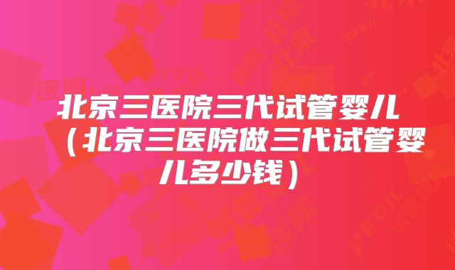 北京三医院三代试管婴儿（北京三医院做三代试管婴儿多少钱）