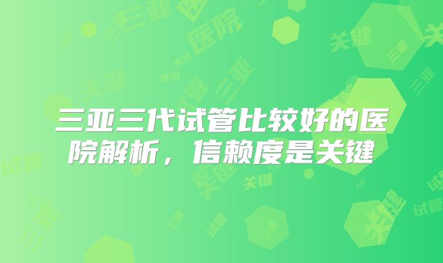 三亚三代试管比较好的医院解析，信赖度是关键