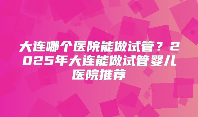 大连哪个医院能做试管?2025年大连能做试管婴儿医院推荐