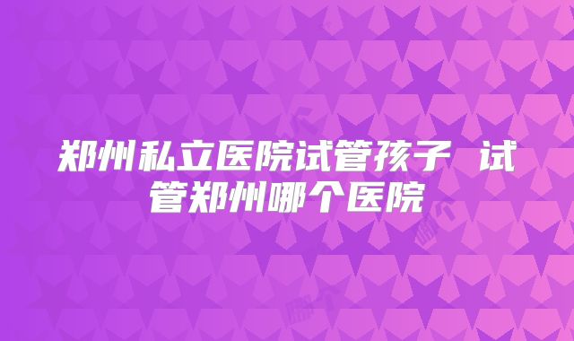 郑州私立医院试管孩子 试管郑州哪个医院