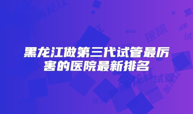黑龙江做第三代试管最厉害的医院最新排名