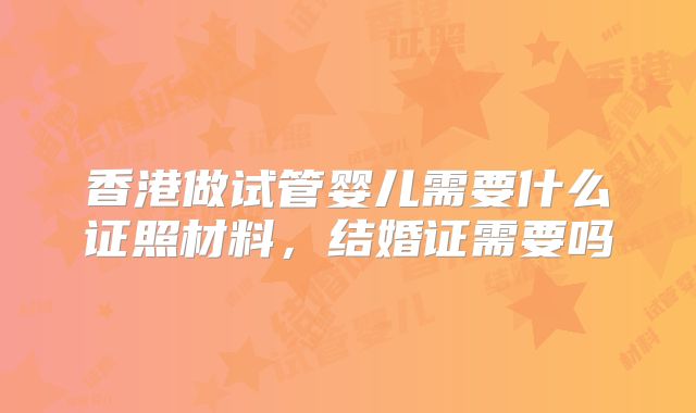香港做试管婴儿需要什么证照材料，结婚证需要吗