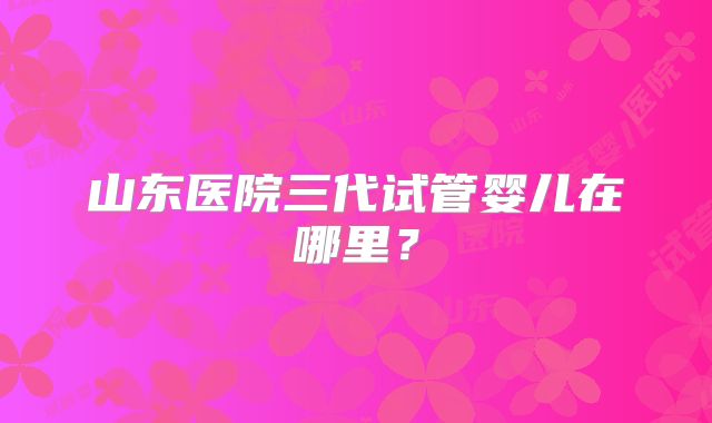 山东医院三代试管婴儿在哪里？