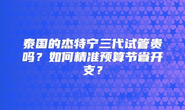 泰国的杰特宁三代试管贵吗？如何精准预算节省开支？