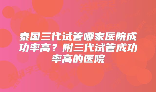 泰国三代试管哪家医院成功率高?附三代试管成功率高的医院