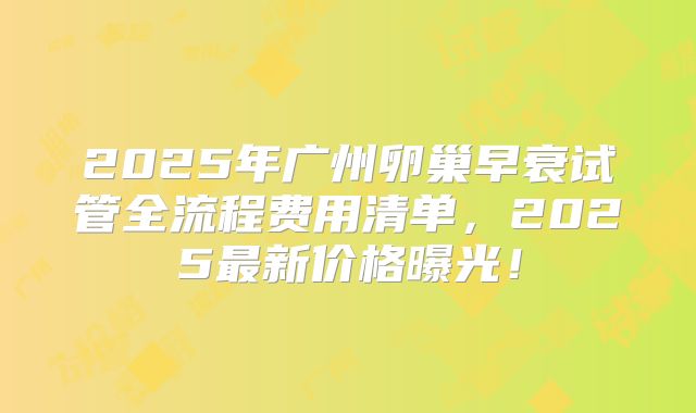 2025年广州卵巢早衰试管全流程费用清单，2025最新价格曝光！