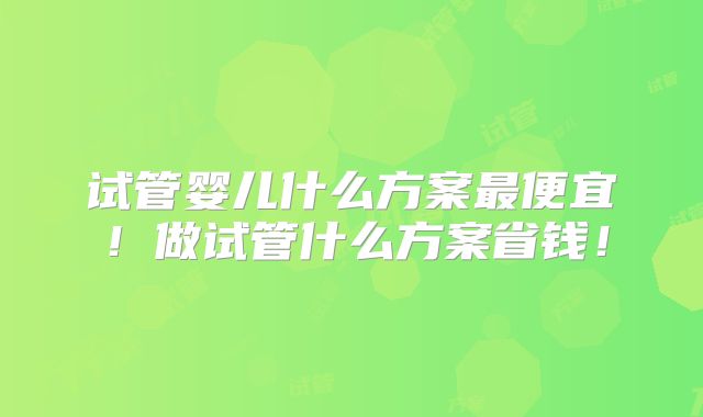 试管婴儿什么方案最便宜！做试管什么方案省钱！