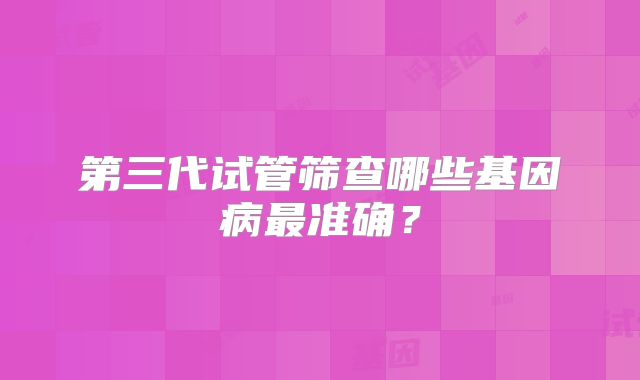 第三代试管筛查哪些基因病最准确？