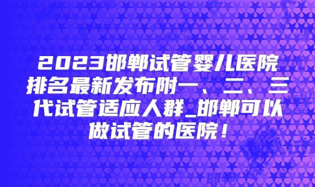 2023邯郸试管婴儿医院排名最新发布附一、二、三代试管适应人群_邯郸可以做试管的医院！