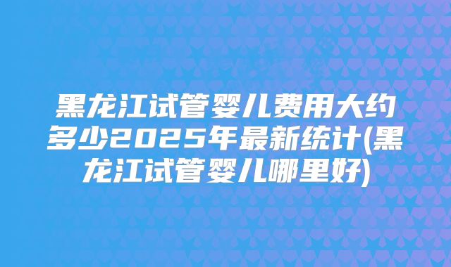 黑龙江试管婴儿费用大约多少2025年最新统计(黑龙江试管婴儿哪里好)