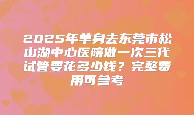 2025年单身去东莞市松山湖中心医院做一次三代试管要花多少钱？完整费用可参考