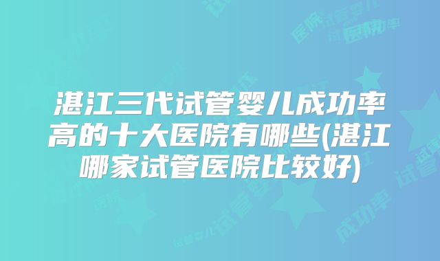 湛江三代试管婴儿成功率高的十大医院有哪些(湛江哪家试管医院比较好)