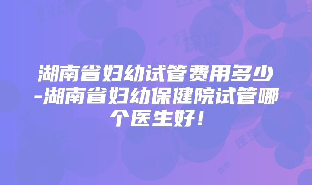 湖南省妇幼试管费用多少-湖南省妇幼保健院试管哪个医生好!