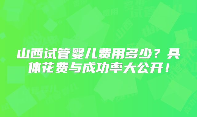 山西试管婴儿费用多少？具体花费与成功率大公开！