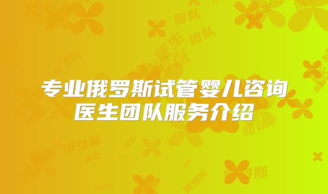 专业俄罗斯试管婴儿咨询医生团队服务介绍