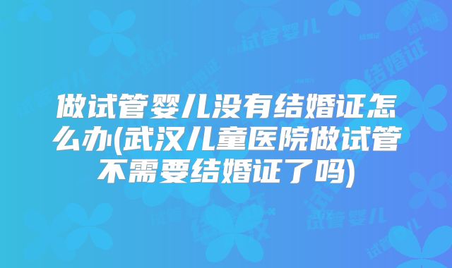 做试管婴儿没有结婚证怎么办(武汉儿童医院做试管不需要结婚证了吗)