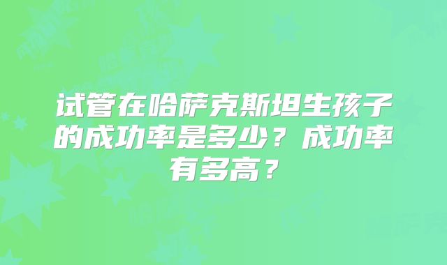 试管在哈萨克斯坦生孩子的成功率是多少？成功率有多高？