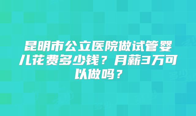 昆明市公立医院做试管婴儿花费多少钱？月薪3万可以做吗？