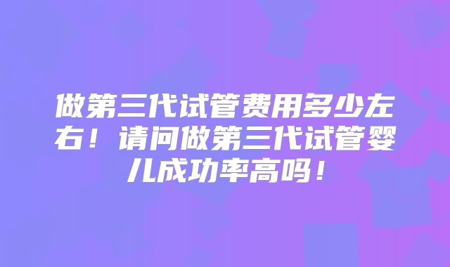 做第三代试管费用多少左右！请问做第三代试管婴儿成功率高吗！