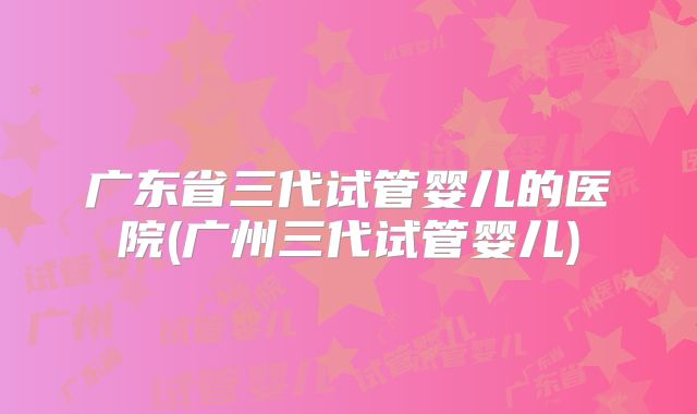 广东省三代试管婴儿的医院(广州三代试管婴儿)
