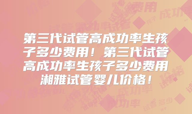 第三代试管高成功率生孩子多少费用！第三代试管高成功率生孩子多少费用湘雅试管婴儿价格！