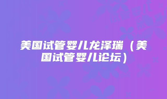 美国试管婴儿龙泽瑞（美国试管婴儿论坛）