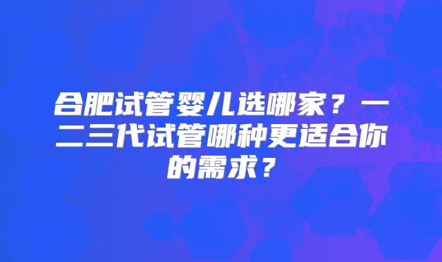 合肥试管婴儿选哪家？一二三代试管哪种更适合你的需求？