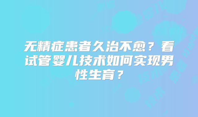无精症患者久治不愈?看试管婴儿技术如何实现男性生育?