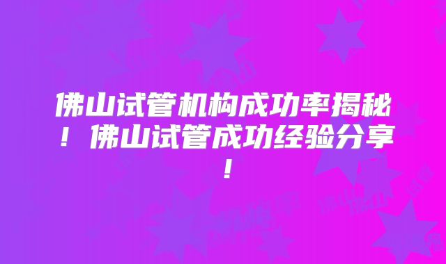 佛山试管机构成功率揭秘！佛山试管成功经验分享！