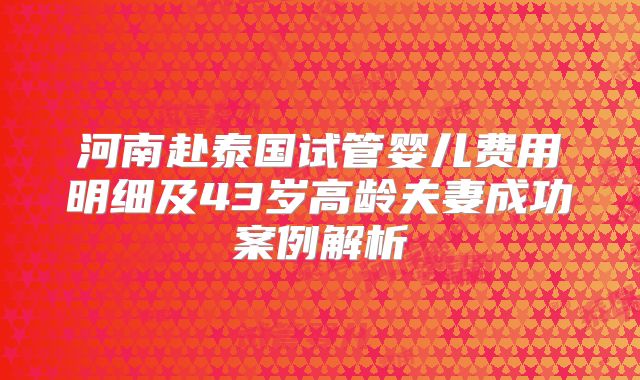 河南赴泰国试管婴儿费用明细及43岁高龄夫妻成功案例解析