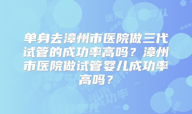 单身去漳州市医院做三代试管的成功率高吗？漳州市医院做试管婴儿成功率高吗？