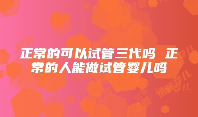 正常的可以试管三代吗 正常的人能做试管婴儿吗