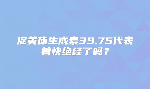 促黄体生成素39.75代表着快绝经了吗？