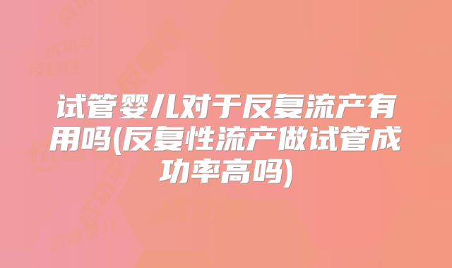 试管婴儿对于反复流产有用吗(反复性流产做试管成功率高吗)