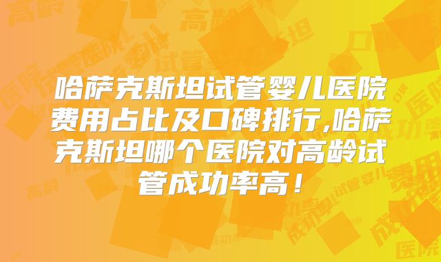 哈萨克斯坦试管婴儿医院费用占比及口碑排行,哈萨克斯坦哪个医院对高龄试管成功率高！