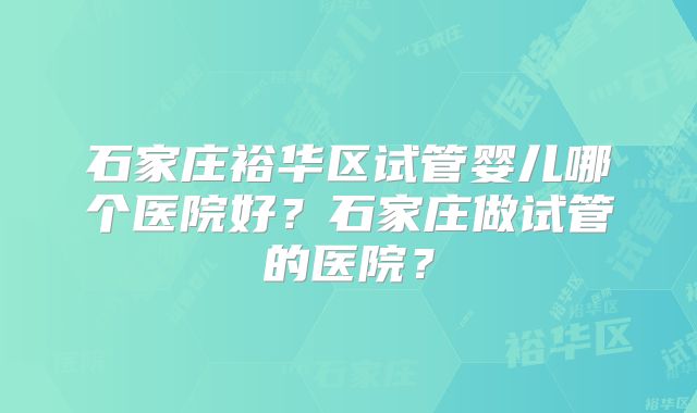 石家庄裕华区试管婴儿哪个医院好?石家庄做试管的医院?