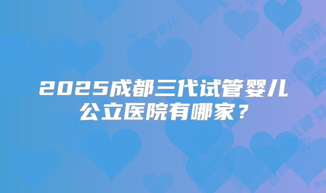 2025成都三代试管婴儿公立医院有哪家？