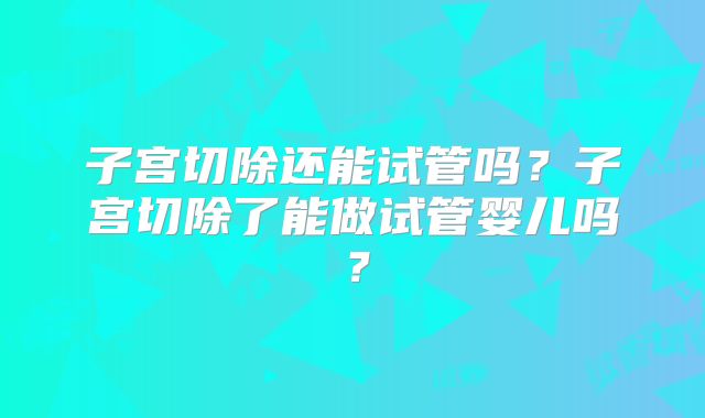 子宫切除还能试管吗？子宫切除了能做试管婴儿吗？