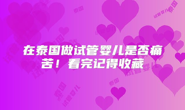 在泰国做试管婴儿是否痛苦!看完记得收藏