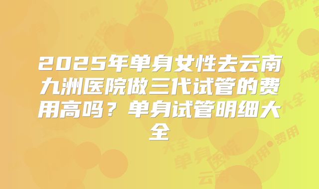 2025年单身女性去云南九洲医院做三代试管的费用高吗？单身试管明细大全