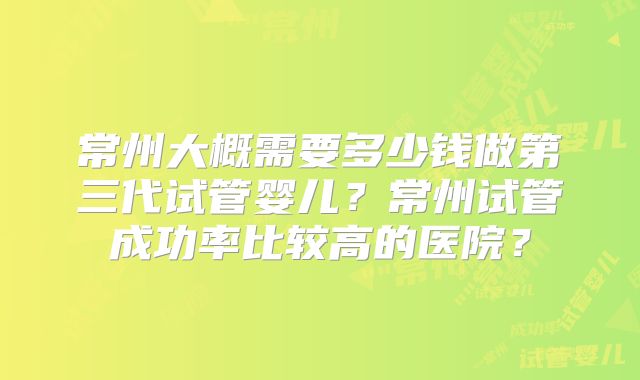 常州大概需要多少钱做第三代试管婴儿？常州试管成功率比较高的医院？