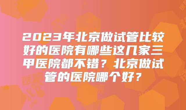 2023年北京做试管比较好的医院有哪些这几家三甲医院都不错?北京做试管的医院哪个好?