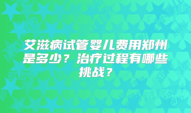艾滋病试管婴儿费用郑州是多少？治疗过程有哪些挑战？