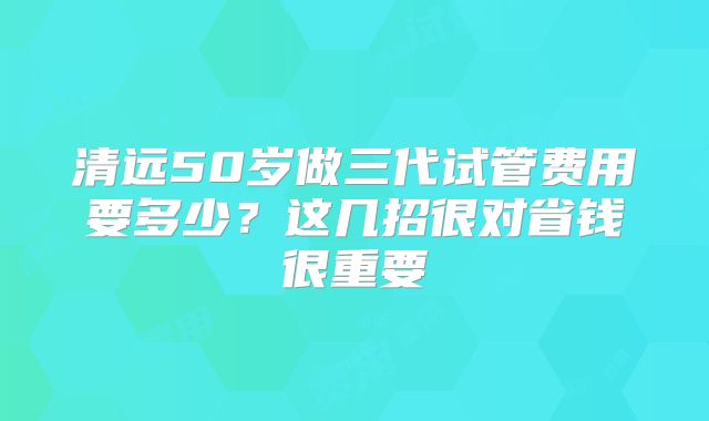 清远50岁做三代试管费用要多少?这几招很对省钱很重要