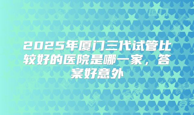 2025年厦门三代试管比较好的医院是哪一家，答案好意外
