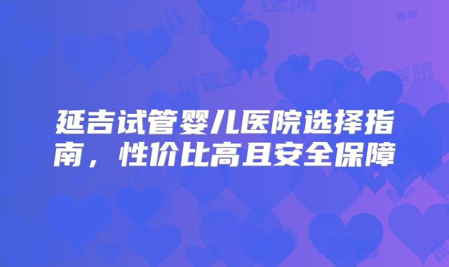 延吉试管婴儿医院选择指南，性价比高且安全保障