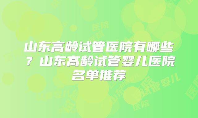 山东高龄试管医院有哪些?山东高龄试管婴儿医院名单推荐